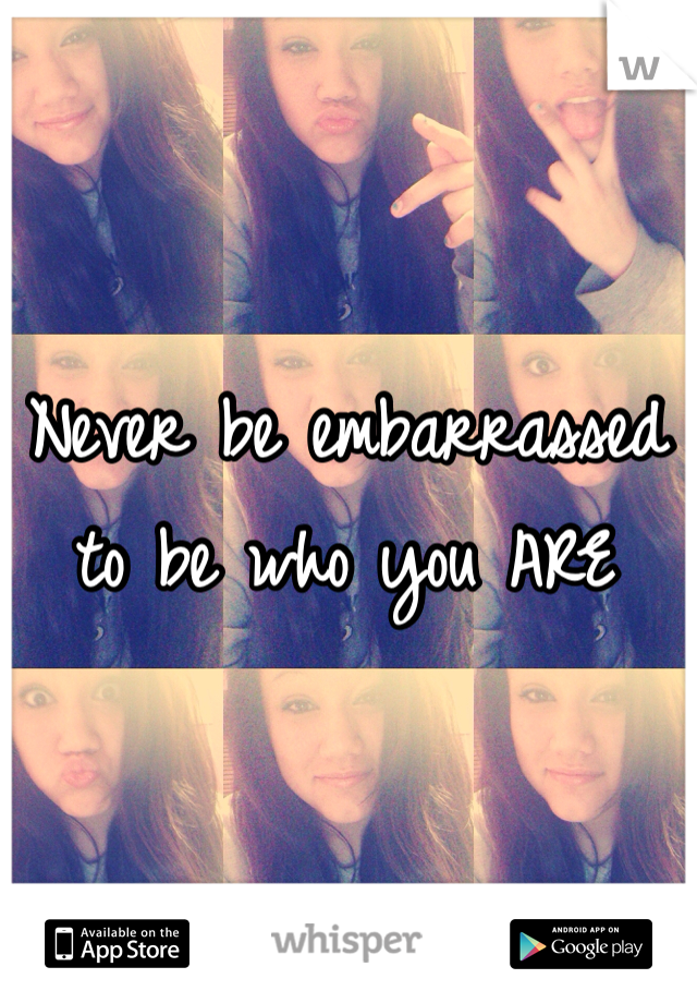 
Never be embarrassed to be who you ARE 