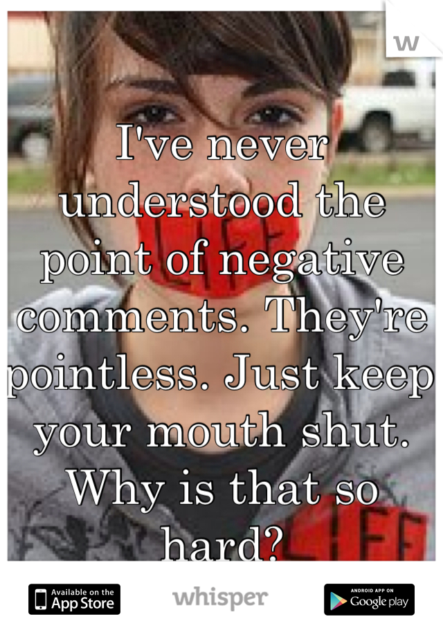 I've never understood the point of negative comments. They're pointless. Just keep your mouth shut. Why is that so hard? 