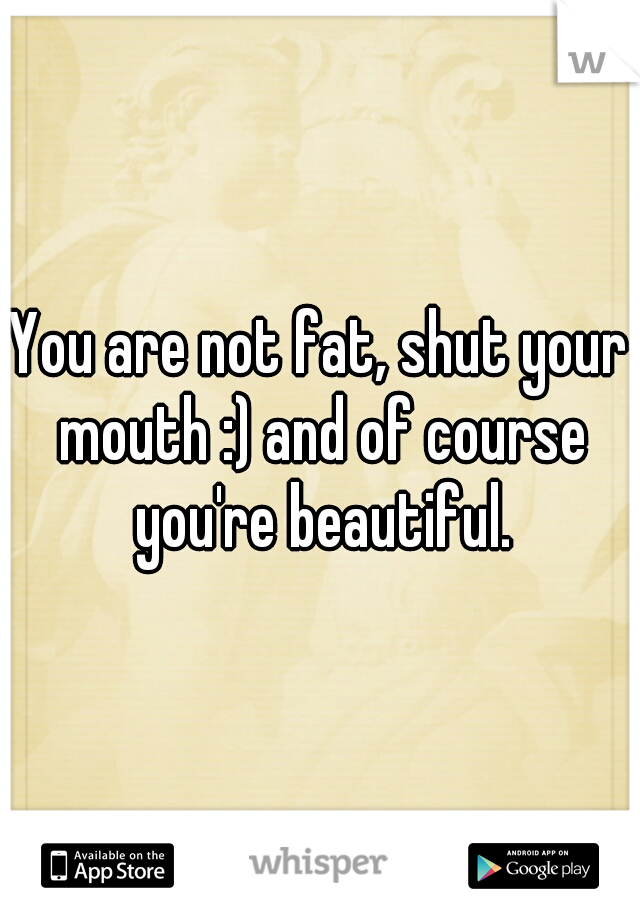 You are not fat, shut your mouth :) and of course you're beautiful.