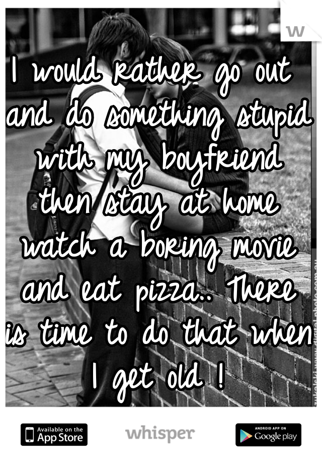 I would rather go out and do something stupid with my boyfriend then stay at home watch a boring movie and eat pizza.. There is time to do that when I get old !