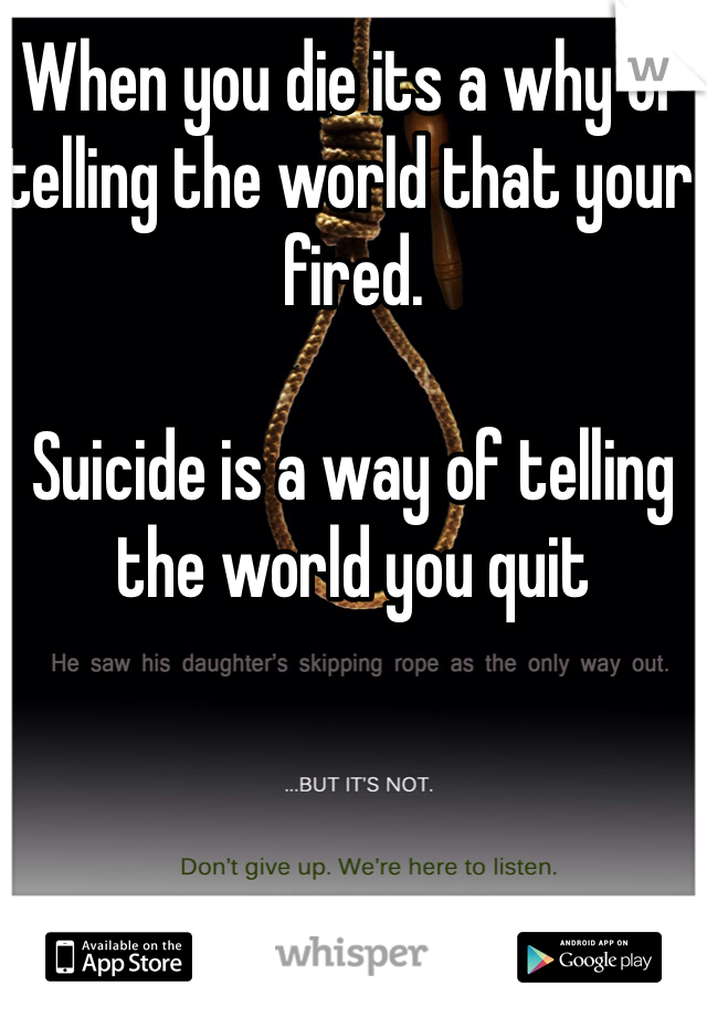 When you die its a why of telling the world that your fired.

Suicide is a way of telling the world you quit