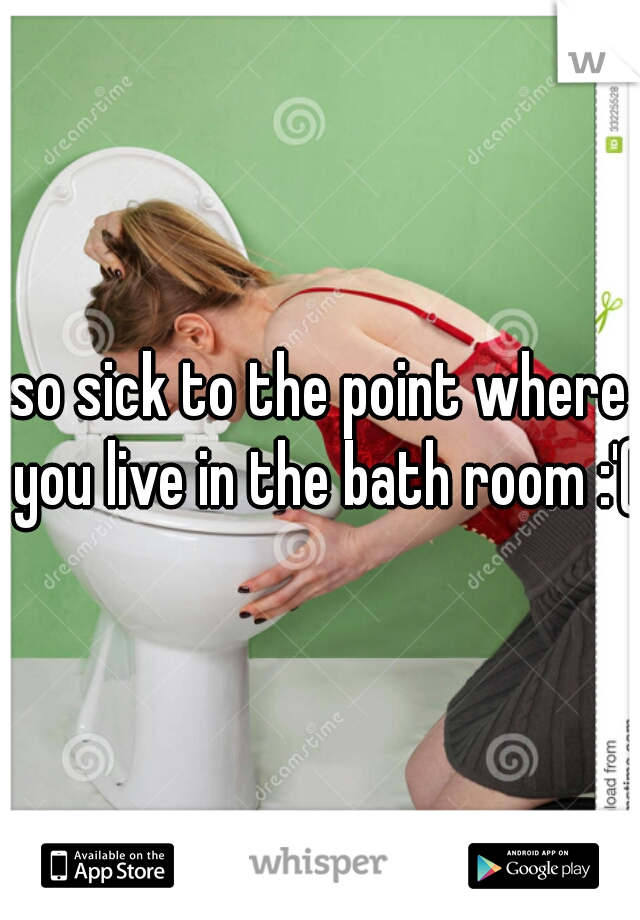 so sick to the point where you live in the bath room :'(