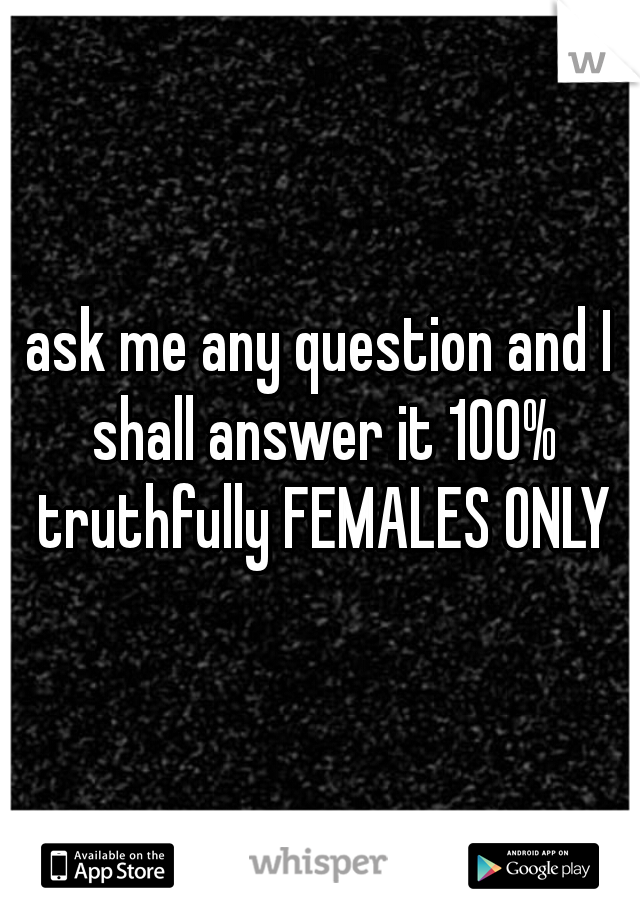 ask me any question and I shall answer it 100% truthfully FEMALES ONLY