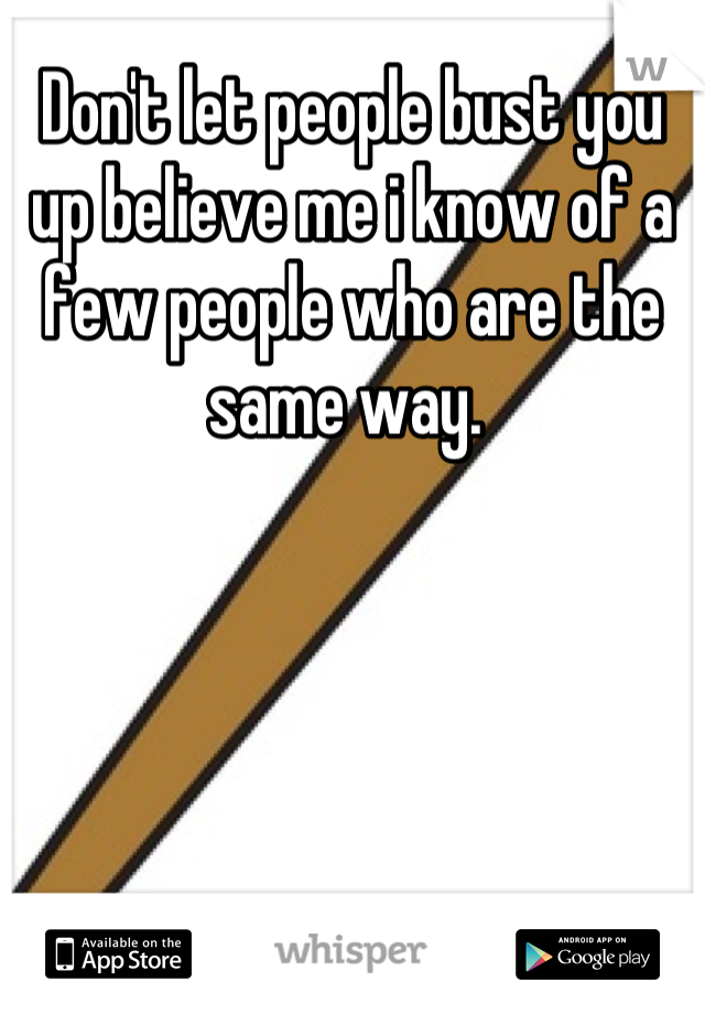 Don't let people bust you up believe me i know of a few people who are the same way. 