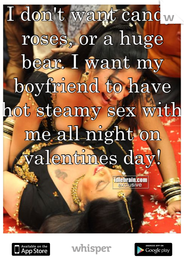 I don't want candy, roses, or a huge bear. I want my boyfriend to have hot steamy sex with me all night on valentines day! 