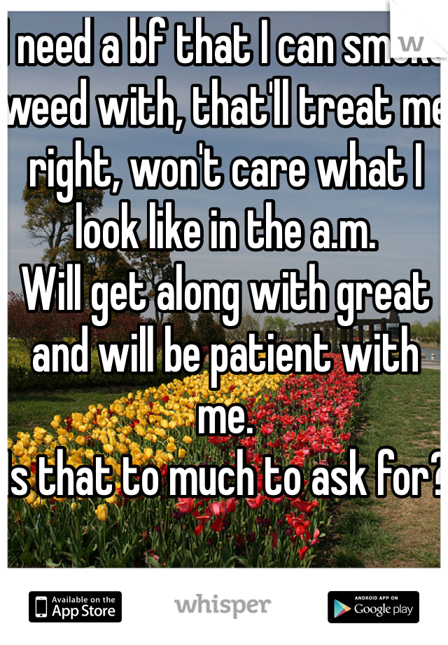 I need a bf that I can smoke weed with, that'll treat me right, won't care what I look like in the a.m.  
Will get along with great and will be patient with me. 
Is that to much to ask for?