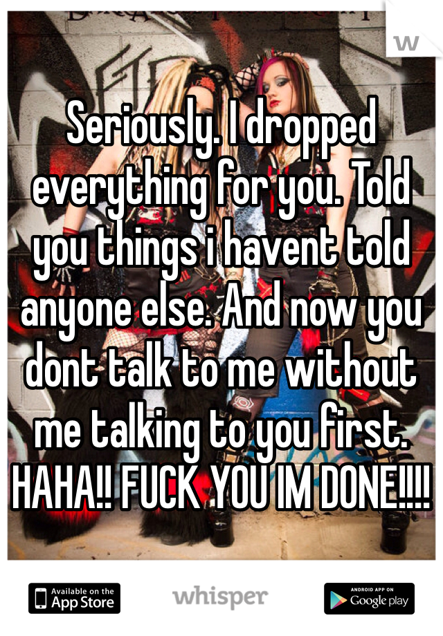 Seriously. I dropped everything for you. Told you things i havent told anyone else. And now you dont talk to me without me talking to you first. 
HAHA!! FUCK YOU IM DONE!!!!