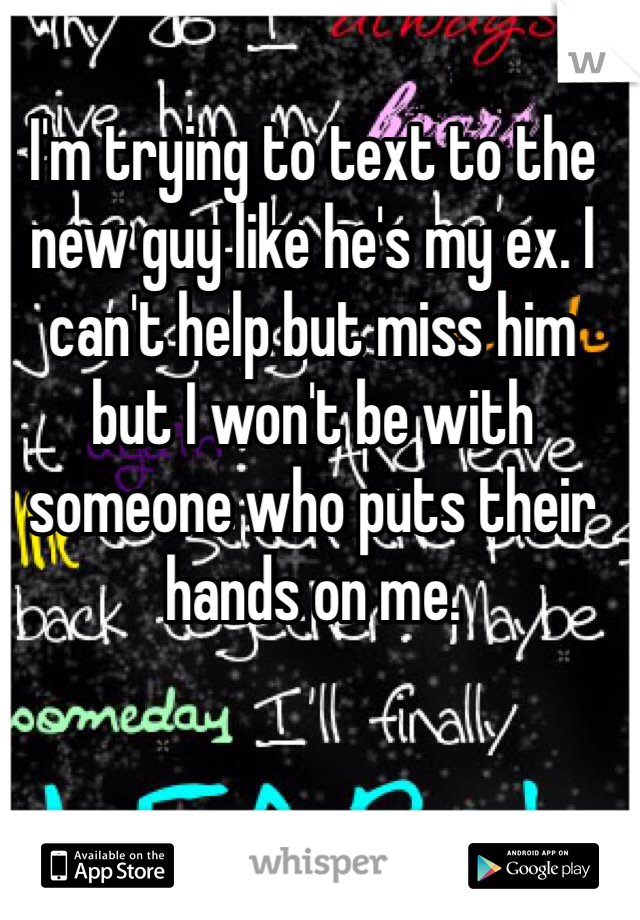 I'm trying to text to the new guy like he's my ex. I can't help but miss him but I won't be with someone who puts their hands on me. 