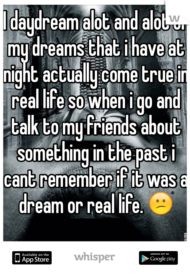 I daydream alot and alot of my dreams that i have at night actually come true in real life so when i go and talk to my friends about something in the past i cant remember if it was a dream or real life. 😕