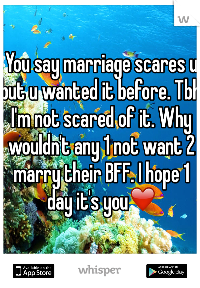 You say marriage scares u but u wanted it before. Tbh I'm not scared of it. Why wouldn't any 1 not want 2 marry their BFF. I hope 1 day it's you❤️