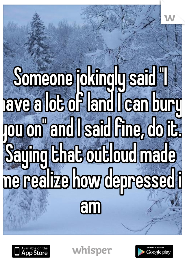 Someone jokingly said "I have a lot of land I can bury you on" and I said fine, do it. Saying that outloud made me realize how depressed i am