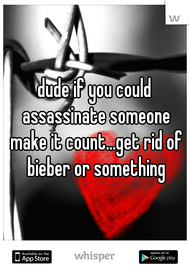 dude if you could assassinate someone make it count...get rid of bieber or something