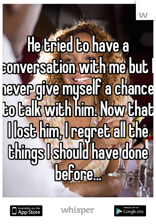 He tried to have a conversation with me but I never give myself a chance to talk with him. Now that I lost him, I regret all the things I should have done before...