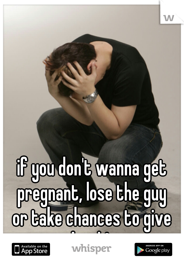 if you don't wanna get pregnant, lose the guy 
or take chances to give birth!  