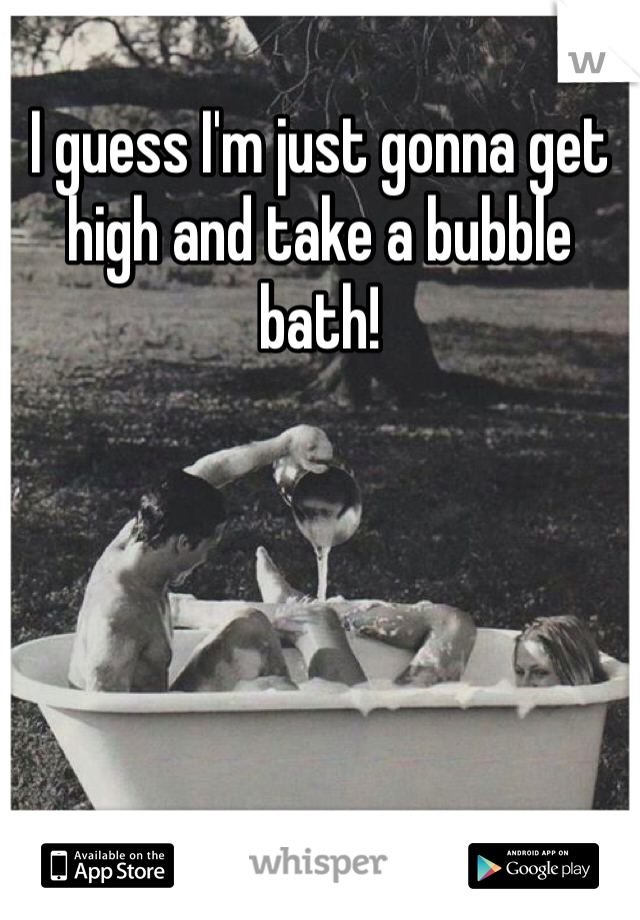 I guess I'm just gonna get high and take a bubble bath!