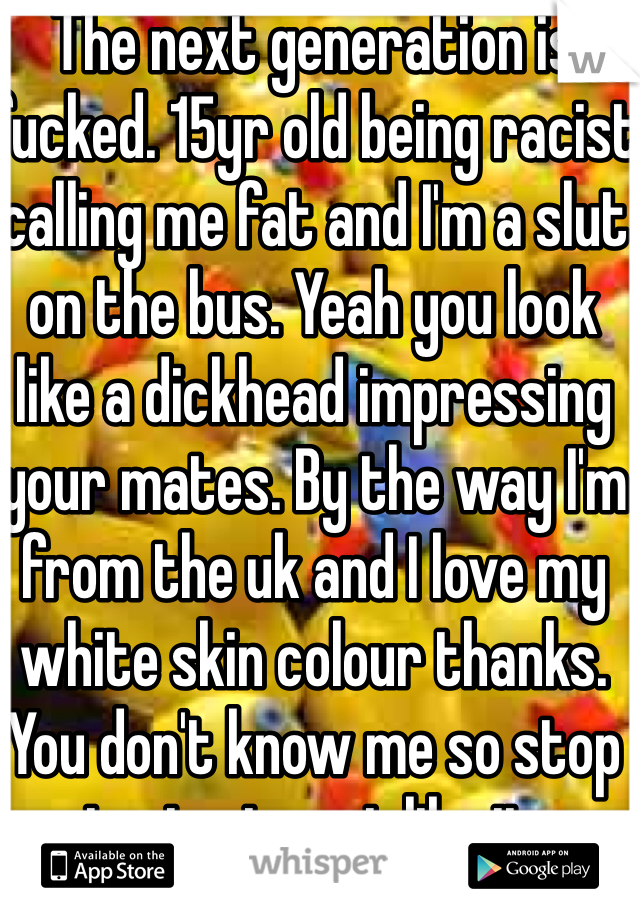 The next generation is fucked. 15yr old being racist calling me fat and I'm a slut on the bus. Yeah you look like a dickhead impressing your mates. By the way I'm from the uk and I love my white skin colour thanks. You don't know me so stop trying to act like it. 