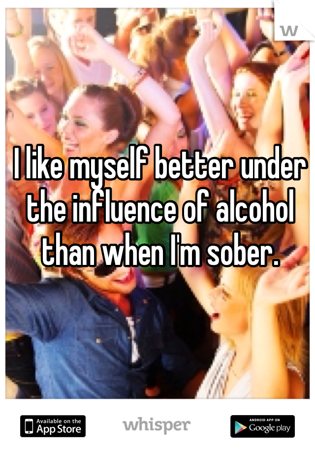 I like myself better under the influence of alcohol than when I'm sober. 