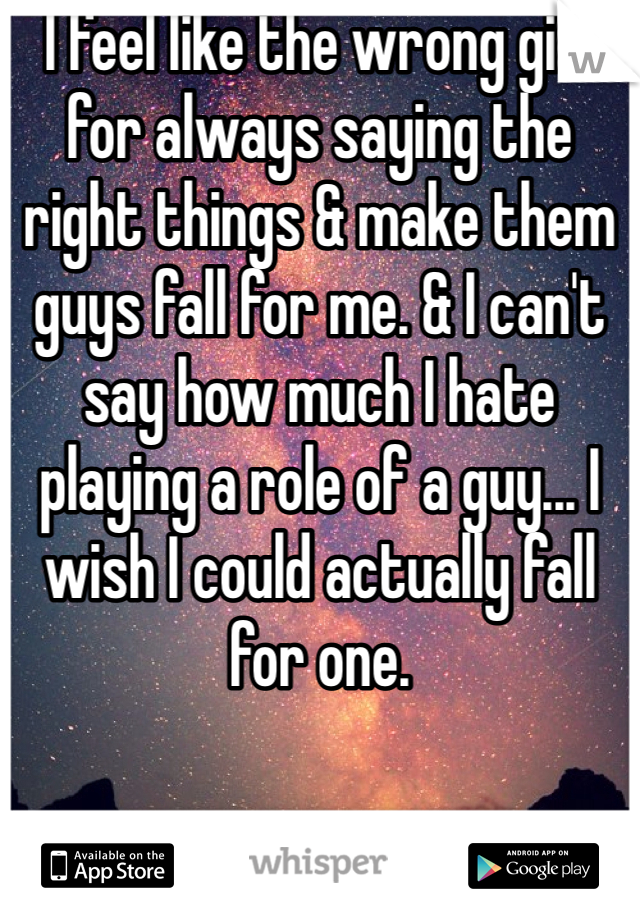 I feel like the wrong girl for always saying the right things & make them guys fall for me. & I can't say how much I hate playing a role of a guy... I wish I could actually fall for one.