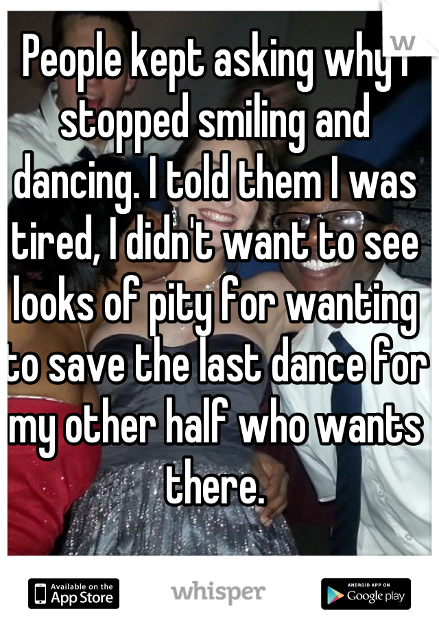 People kept asking why I stopped smiling and dancing. I told them I was tired, I didn't want to see looks of pity for wanting to save the last dance for my other half who wants there.