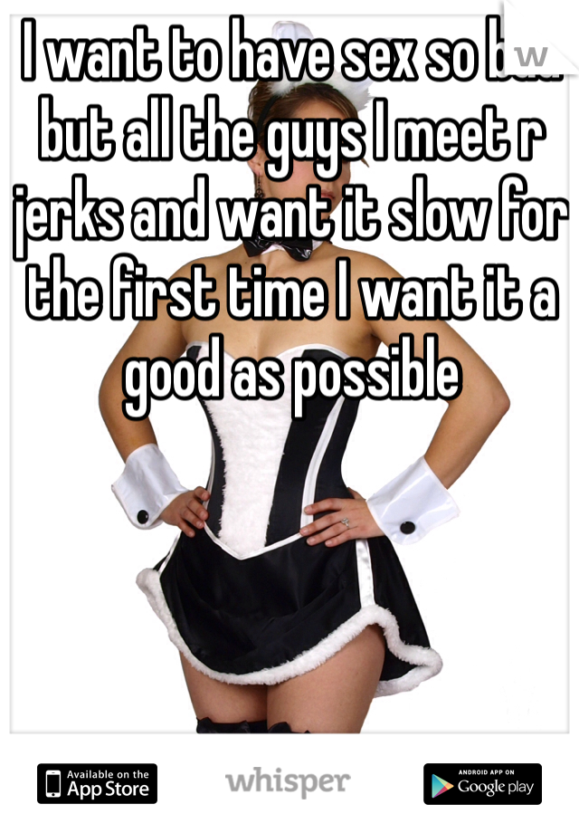 I want to have sex so bad but all the guys I meet r jerks and want it slow for the first time I want it a good as possible 