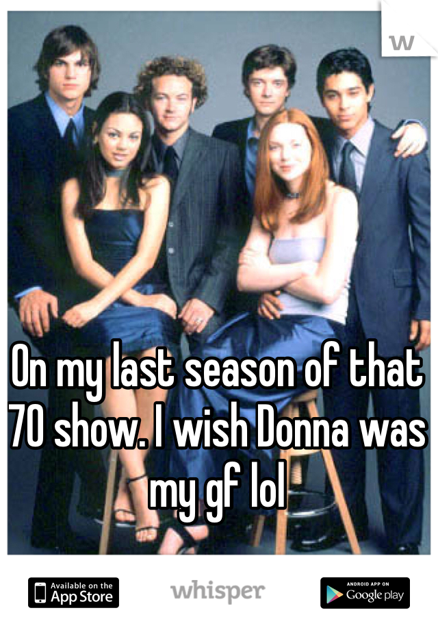 On my last season of that 70 show. I wish Donna was my gf lol