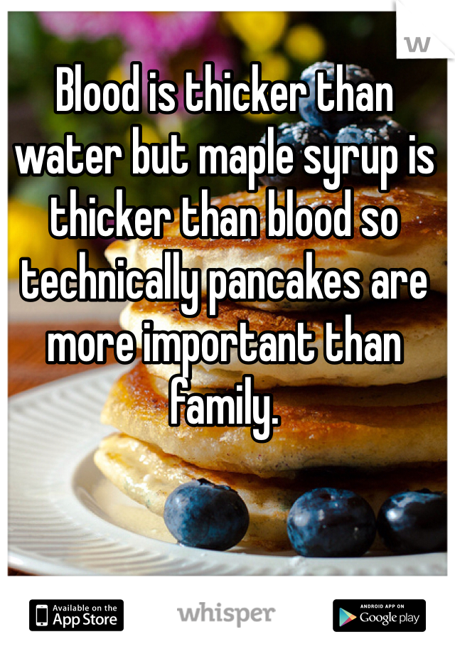 Blood is thicker than water but maple syrup is thicker than blood so technically pancakes are more important than family.