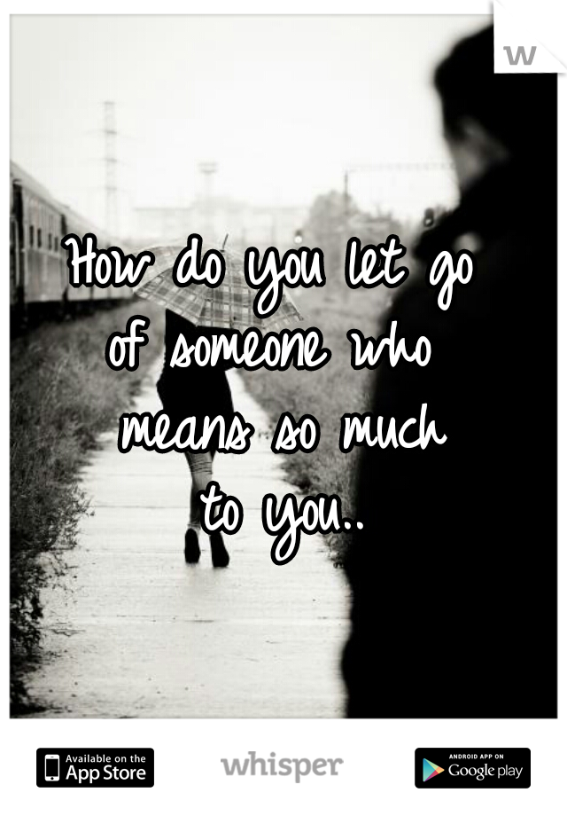 How do you let go 
of someone who 
means so much
to you..