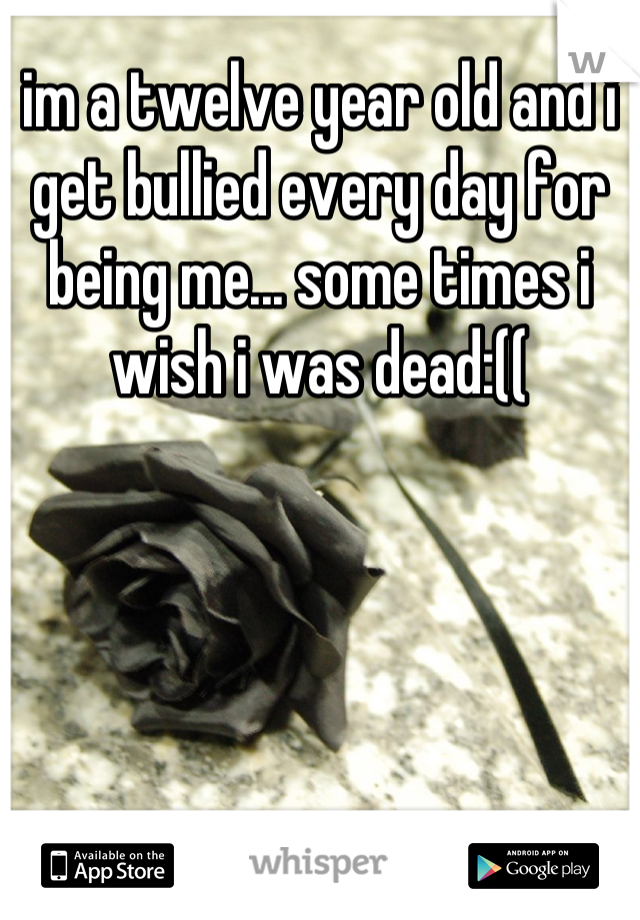 im a twelve year old and i get bullied every day for being me... some times i wish i was dead:((