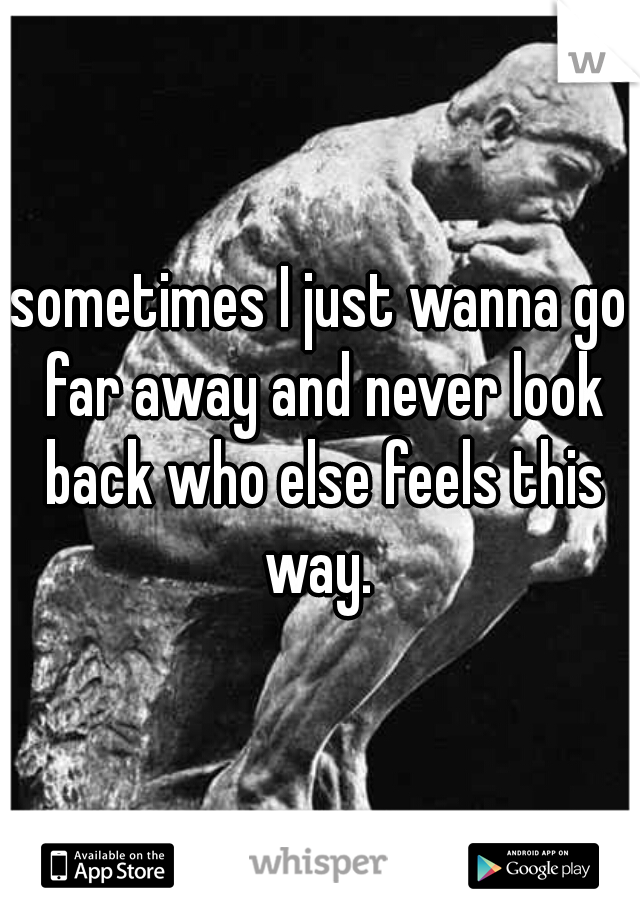 sometimes I just wanna go far away and never look back who else feels this way. 