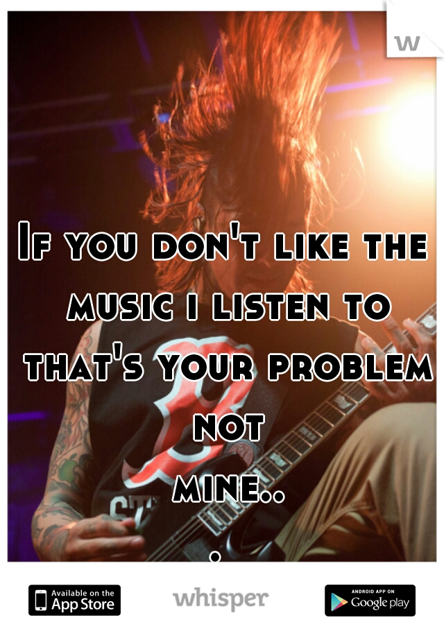 If you don't like the music i listen to that's your problem not mine... 