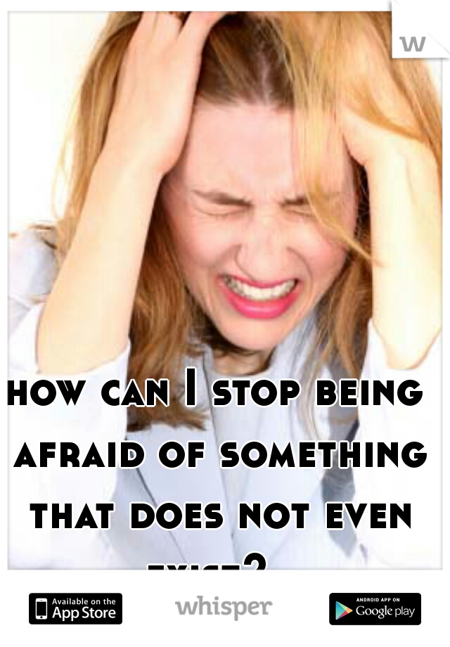 how can I stop being afraid of something that does not even exist?  