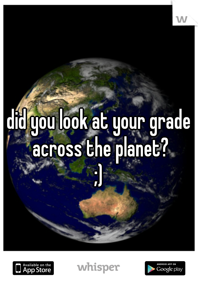 did you look at your grade across the planet?
;)