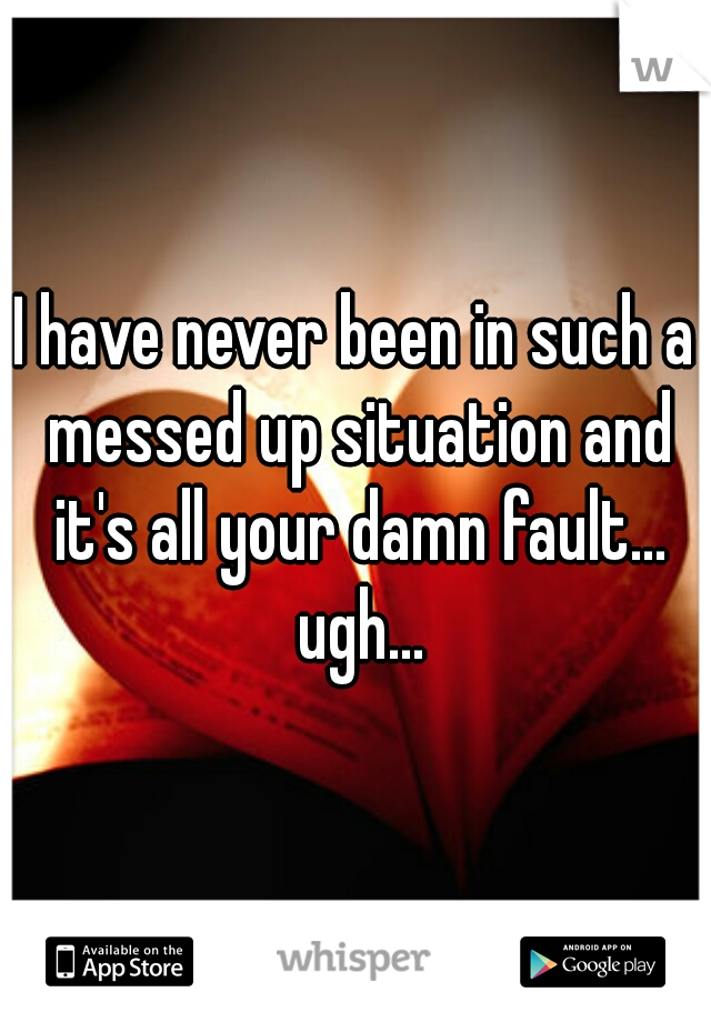 I have never been in such a messed up situation and it's all your damn fault... ugh...