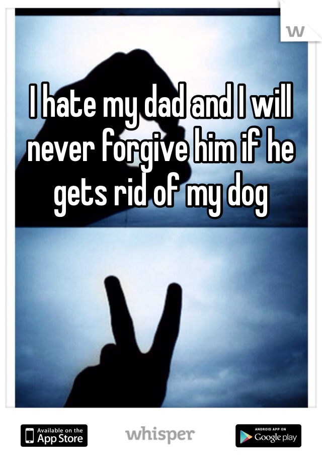 I hate my dad and I will never forgive him if he gets rid of my dog