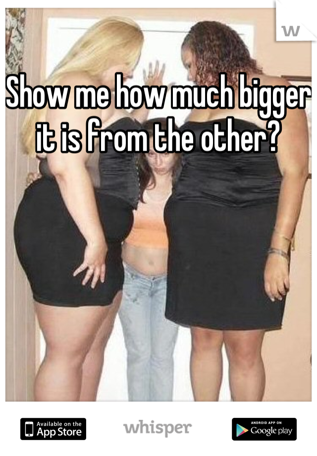 Show me how much bigger it is from the other?