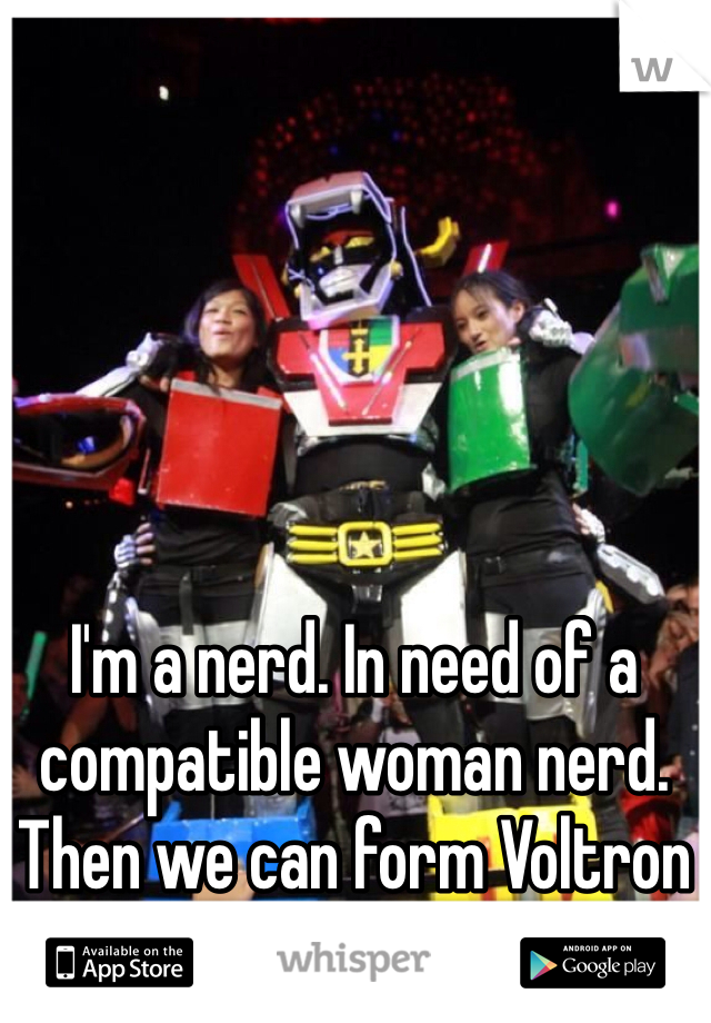 I'm a nerd. In need of a compatible woman nerd. Then we can form Voltron