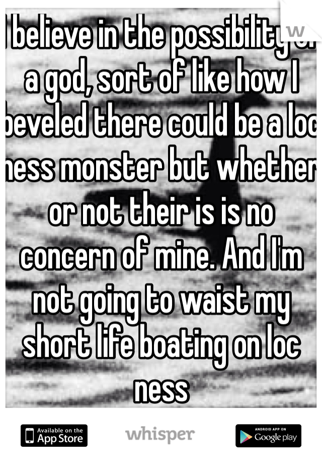 I believe in the possibility of a god, sort of like how I beveled there could be a loc ness monster but whether or not their is is no concern of mine. And I'm not going to waist my short life boating on loc ness 