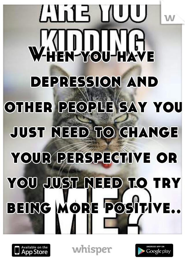 When you have depression and other people say you just need to change your perspective or you just need to try being more positive..