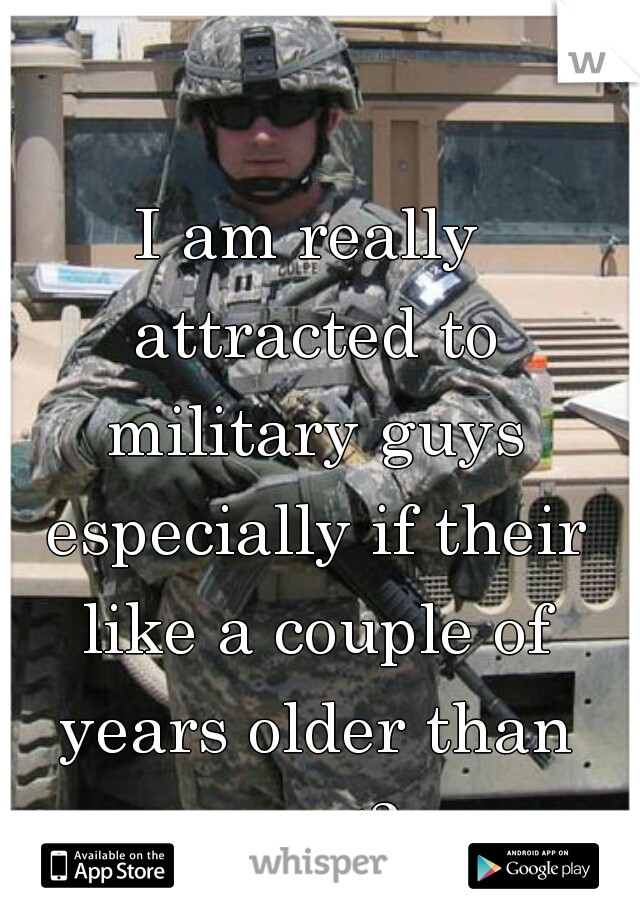 I am really attracted to military guys especially if their like a couple of years older than me <3 