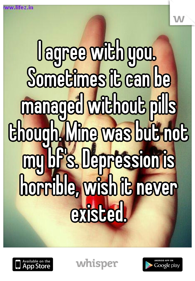 I agree with you. Sometimes it can be managed without pills though. Mine was but not my bf's. Depression is horrible, wish it never existed.