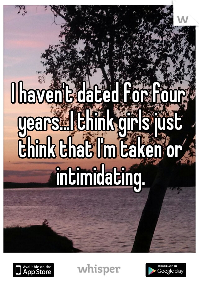 I haven't dated for four years...I think girls just think that I'm taken or intimidating.