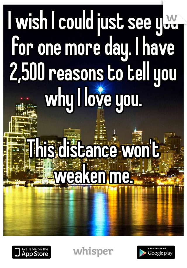 I wish I could just see you for one more day. I have 2,500 reasons to tell you why I love you. 

This distance won't weaken me.