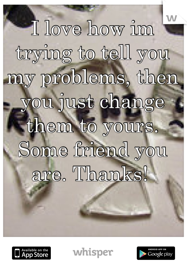 I love how im trying to tell you my problems, then you just change them to yours. Some friend you are. Thanks! 