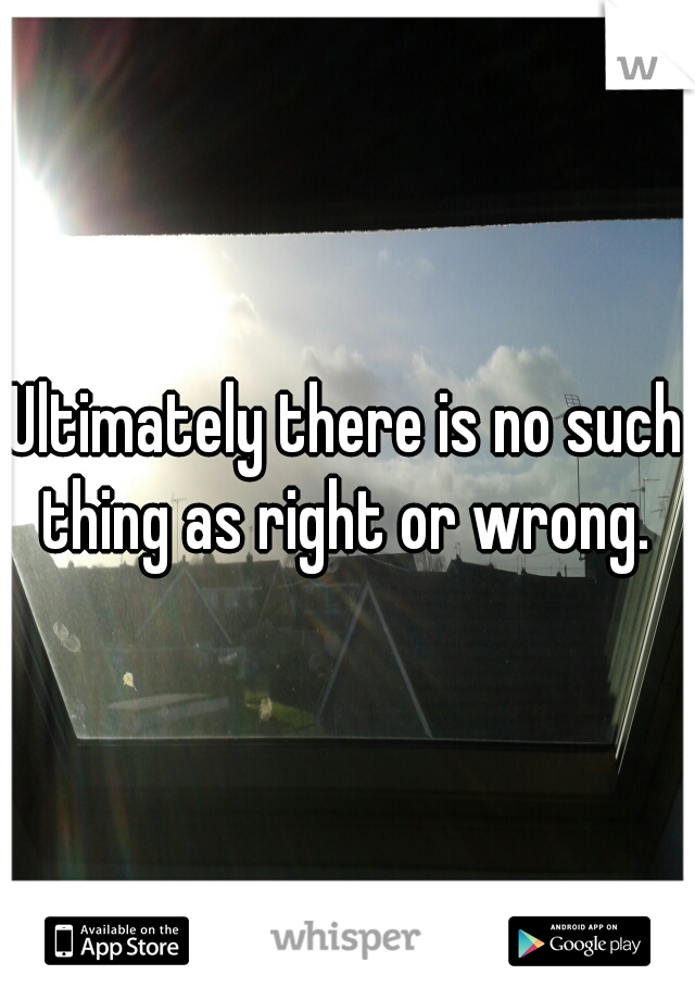 Ultimately there is no such thing as right or wrong. 