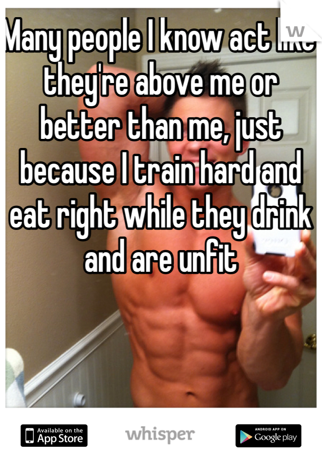 Many people I know act like they're above me or better than me, just because I train hard and eat right while they drink and are unfit