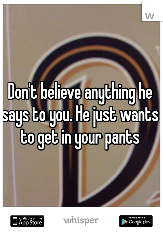 Don't believe anything he says to you. He just wants to get in your pants 