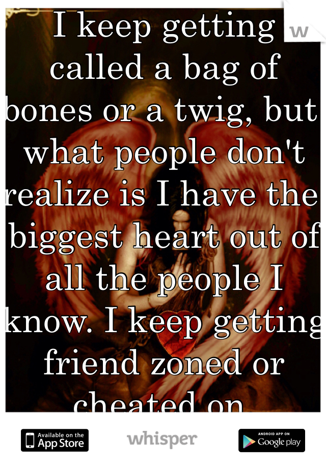 I keep getting called a bag of bones or a twig, but what people don't realize is I have the biggest heart out of all the people I know. I keep getting friend zoned or cheated on. 