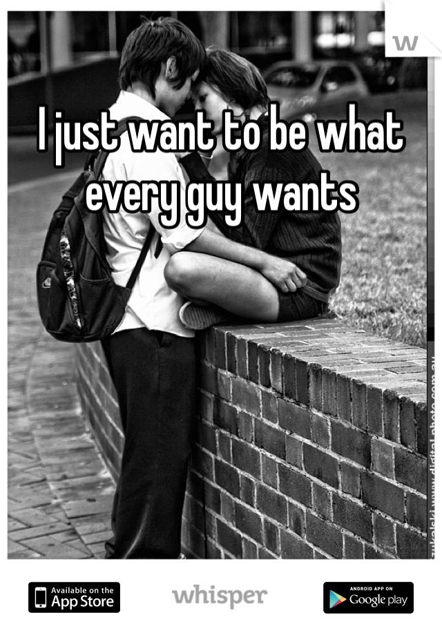 I just want to be what every guy wants 