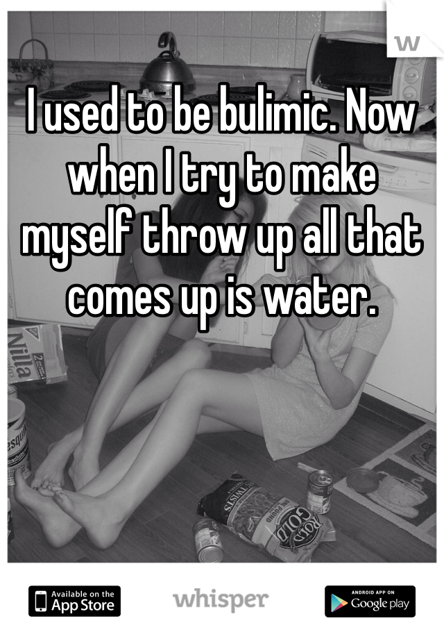 I used to be bulimic. Now when I try to make myself throw up all that comes up is water. 