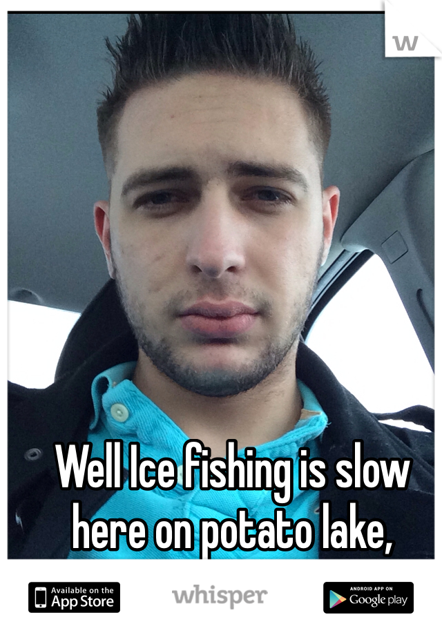 Well Ice fishing is slow here on potato lake, anyone wanna chat?